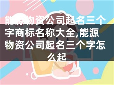 能源物资公司起名三个字商标名称大全,能源物资公司起名三个字怎么起