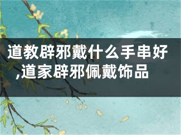 道教辟邪戴什么手串好,道家辟邪佩戴饰品