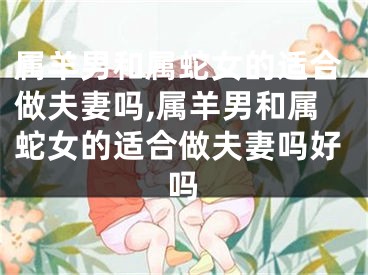 属羊男和属蛇女的适合做夫妻吗,属羊男和属蛇女的适合做夫妻吗好吗