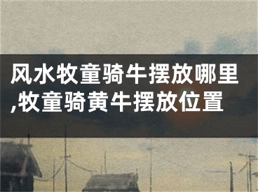 风水牧童骑牛摆放哪里,牧童骑黄牛摆放位置
