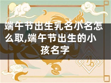 端午节出生乳名小名怎么取,端午节出生的小孩名字