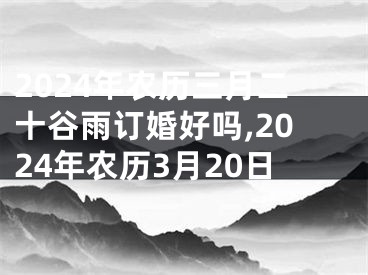 2024年农历三月二十谷雨订婚好吗,2024年农历3月20日