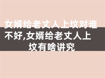 女婿给老丈人上坟对谁不好,女婿给老丈人上坟有啥讲究
