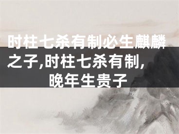 时柱七杀有制必生麒麟之子,时柱七杀有制,晚年生贵子