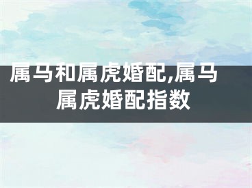 属马和属虎婚配,属马属虎婚配指数