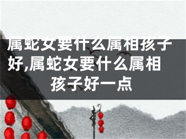 属蛇女要什么属相孩子好,属蛇女要什么属相孩子好一点