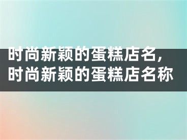 时尚新颖的蛋糕店名,时尚新颖的蛋糕店名称