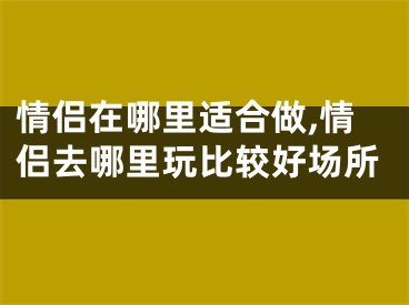 情侣在哪里适合做,情侣去哪里玩比较好场所