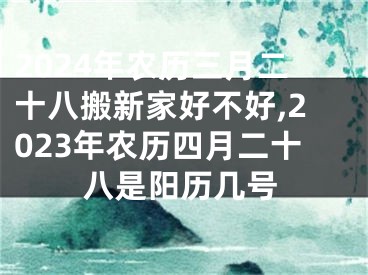 2024年农历三月二十八搬新家好不好,2023年农历四月二十八是阳历几号