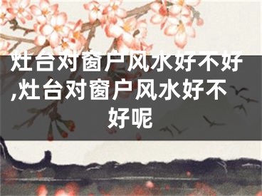 灶台对窗户风水好不好,灶台对窗户风水好不好呢