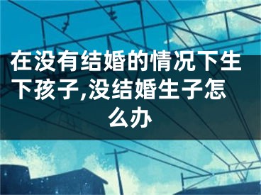 在没有结婚的情况下生下孩子,没结婚生子怎么办