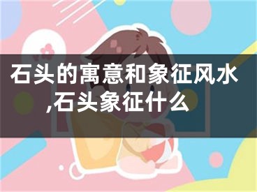 石头的寓意和象征风水,石头象征什么