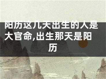 阳历这几天出生的人是大官命,出生那天是阳历