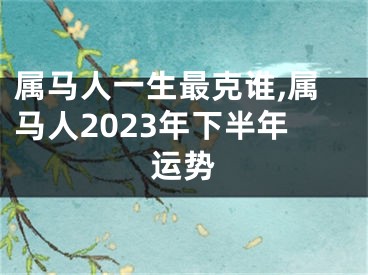 属马人一生最克谁,属马人2023年下半年运势