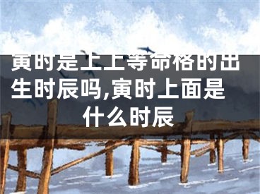 寅时是上上等命格的出生时辰吗,寅时上面是什么时辰
