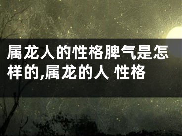 属龙人的性格脾气是怎样的,属龙的人 性格