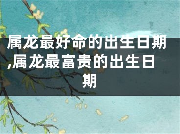 属龙最好命的出生日期,属龙最富贵的出生日期