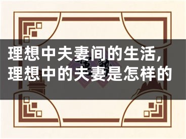 理想中夫妻间的生活,理想中的夫妻是怎样的