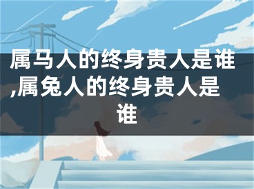 属马人的终身贵人是谁,属兔人的终身贵人是谁