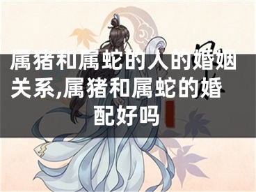 属猪和属蛇的人的婚姻关系,属猪和属蛇的婚配好吗