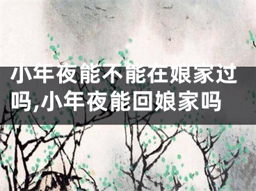 小年夜能不能在娘家过吗,小年夜能回娘家吗