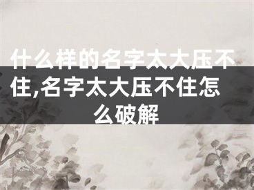 什么样的名字太大压不住,名字太大压不住怎么破解