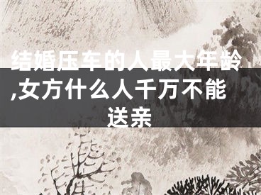 结婚压车的人最大年龄,女方什么人千万不能送亲
