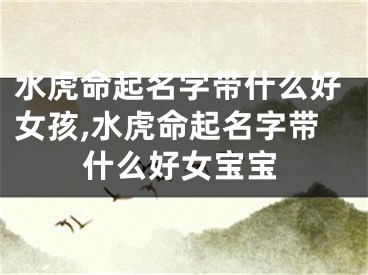 水虎命起名字带什么好女孩,水虎命起名字带什么好女宝宝