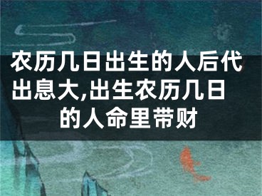 农历几日出生的人后代出息大,出生农历几日的人命里带财