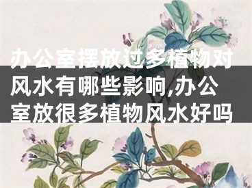办公室摆放过多植物对风水有哪些影响,办公室放很多植物风水好吗