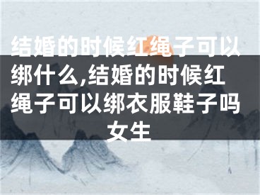 结婚的时候红绳子可以绑什么,结婚的时候红绳子可以绑衣服鞋子吗女生