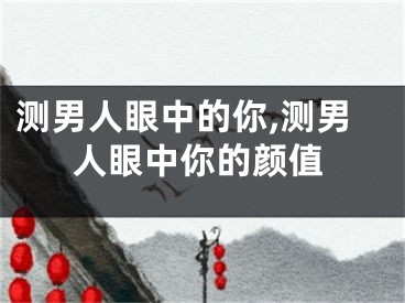 测男人眼中的你,测男人眼中你的颜值
