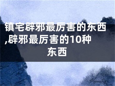 镇宅辟邪最厉害的东西,辟邪最厉害的10种东西