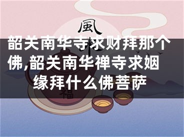 韶关南华寺求财拜那个佛,韶关南华禅寺求姻缘拜什么佛菩萨