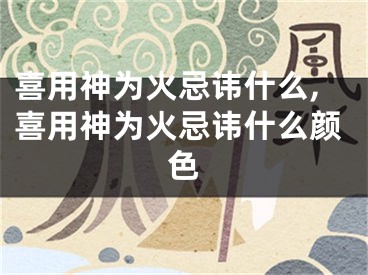喜用神为火忌讳什么,喜用神为火忌讳什么颜色