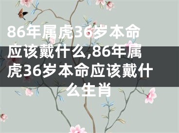 86年属虎36岁本命应该戴什么,86年属虎36岁本命应该戴什么生肖