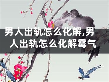 男人出轨怎么化解,男人出轨怎么化解霉气