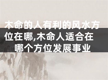 木命的人有利的风水方位在哪,木命人适合在哪个方位发展事业