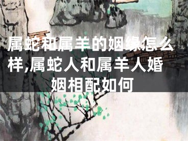 属蛇和属羊的姻缘怎么样,属蛇人和属羊人婚姻相配如何