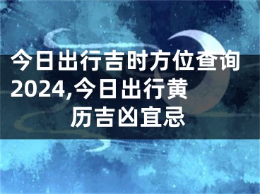 今日出行吉时方位查询2024,今日出行黄历吉凶宜忌