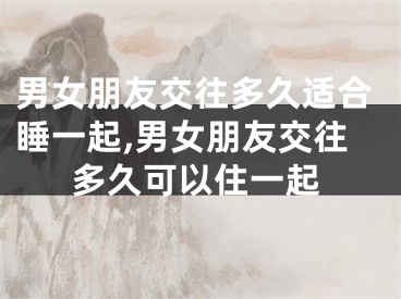 男女朋友交往多久适合睡一起,男女朋友交往多久可以住一起
