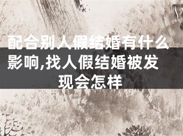 配合别人假结婚有什么影响,找人假结婚被发现会怎样