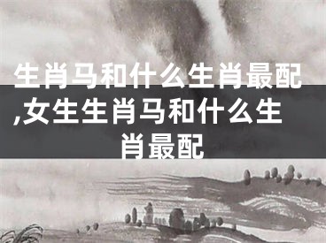 生肖马和什么生肖最配,女生生肖马和什么生肖最配