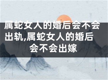 属蛇女人的婚后会不会出轨,属蛇女人的婚后会不会出嫁