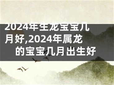 2024年生龙宝宝几月好,2024年属龙的宝宝几月出生好