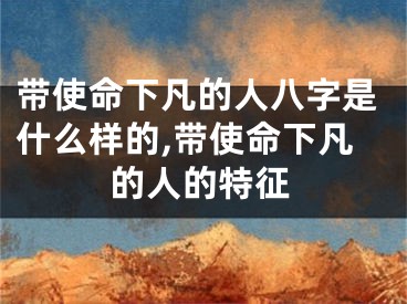 带使命下凡的人八字是什么样的,带使命下凡的人的特征
