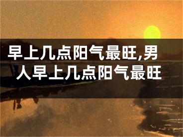 早上几点阳气最旺,男人早上几点阳气最旺