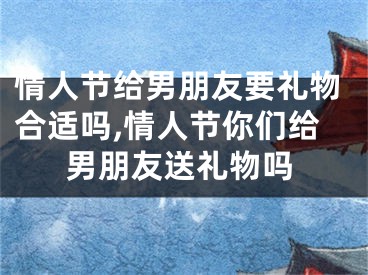 情人节给男朋友要礼物合适吗,情人节你们给男朋友送礼物吗