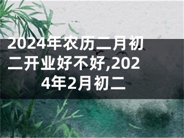 2024年农历二月初二开业好不好,2024年2月初二
