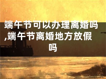 端午节可以办理离婚吗,端午节离婚地方放假吗